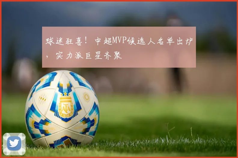 球迷狂喜！中超MVP候选人名单出炉，实力派巨星齐聚