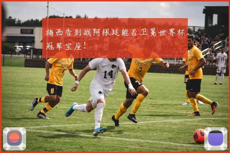 梅西告别战阿根廷能否卫冕世界杯冠军宝座！