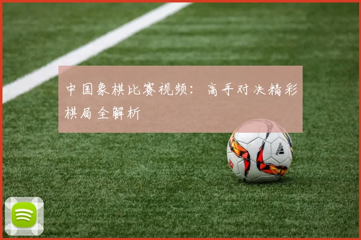 中国象棋比赛视频:高手对决精彩棋局全解析