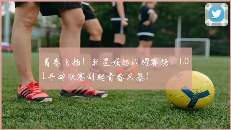 青春飞扬！新星崛起闪耀赛场，LOL手游联赛刮起青春风暴！
