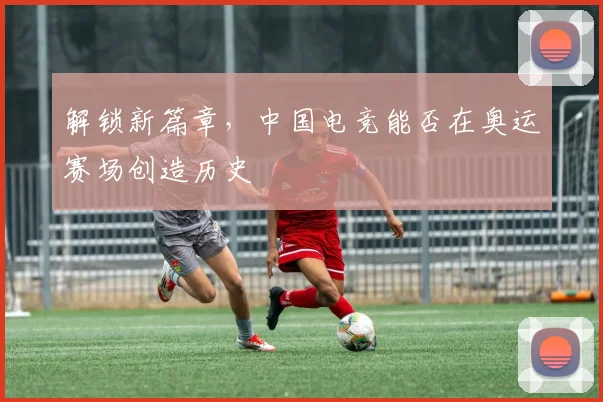 解锁新篇章，中国电竞能否在奥运赛场创造历史