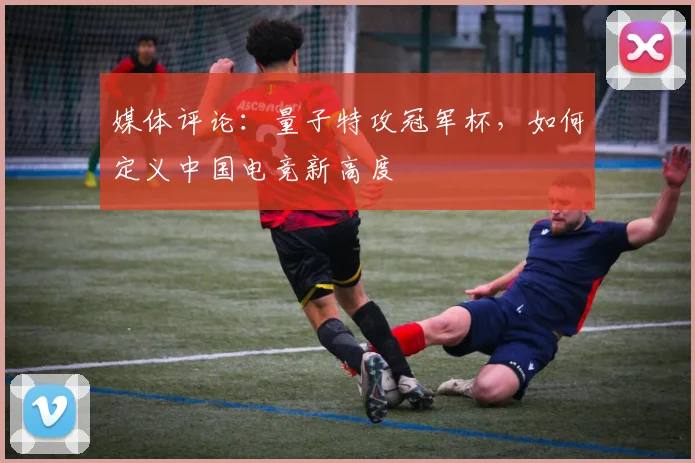 媒体评论：量子特攻冠军杯，如何定义中国电竞新高度