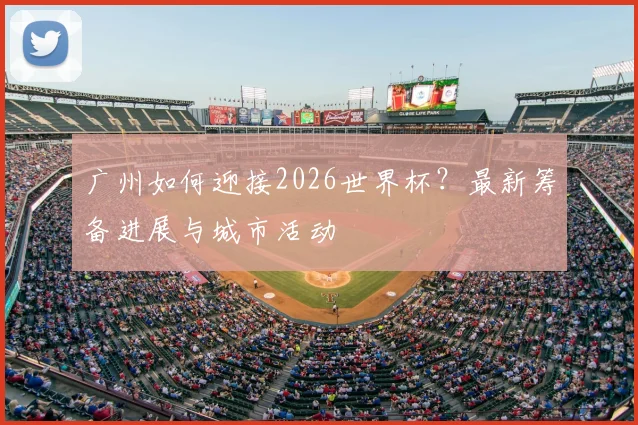 广州如何迎接2026世界杯?最新筹备进展与城市活动