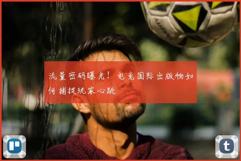流量密码曝光！电竞国际出版物如何捕捉玩家心跳