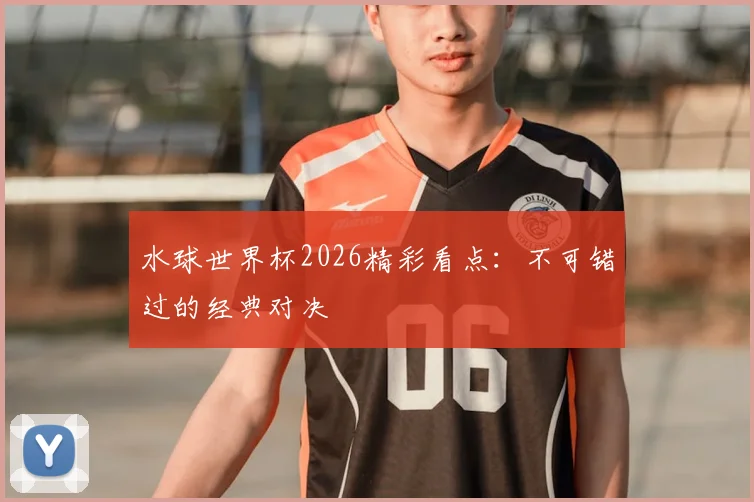 水球世界杯2026精彩看点:不可错过的经典对决