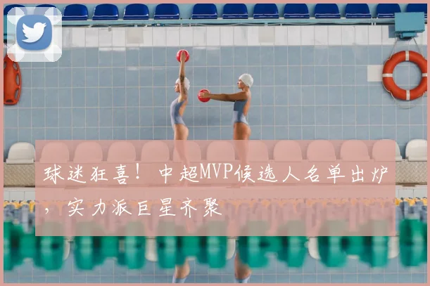 球迷狂喜！中超MVP候选人名单出炉，实力派巨星齐聚