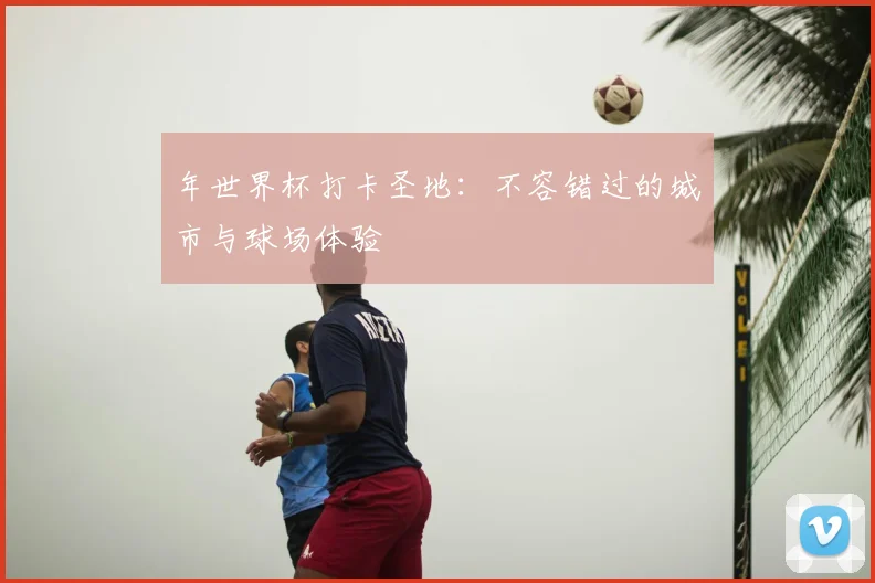 年世界杯打卡圣地:不容错过的城市与球场体验