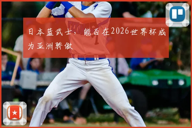 日本蓝武士,能否在2026世界杯成为亚洲骄傲