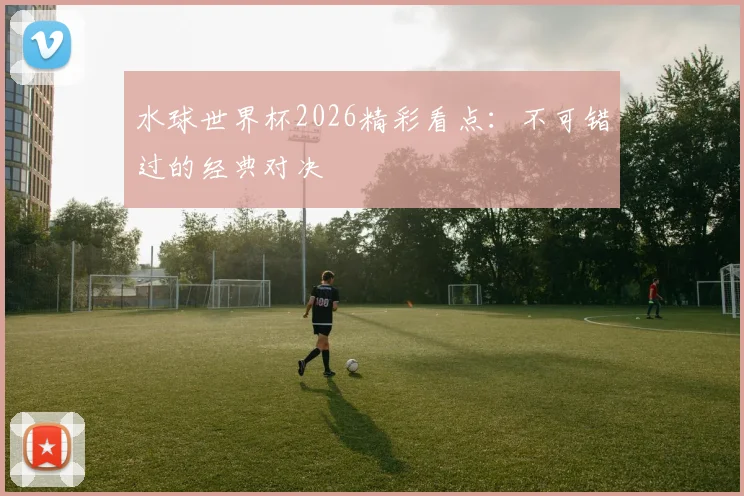 水球世界杯2026精彩看点:不可错过的经典对决
