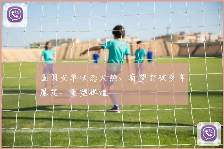 国羽女单状态火热,有望打破多年魔咒,重塑辉煌