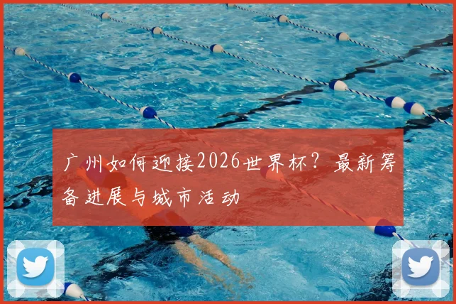 广州如何迎接2026世界杯？最新筹备进展与城市活动