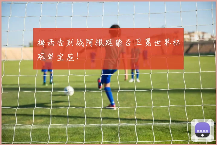 梅西告别战阿根廷能否卫冕世界杯冠军宝座!